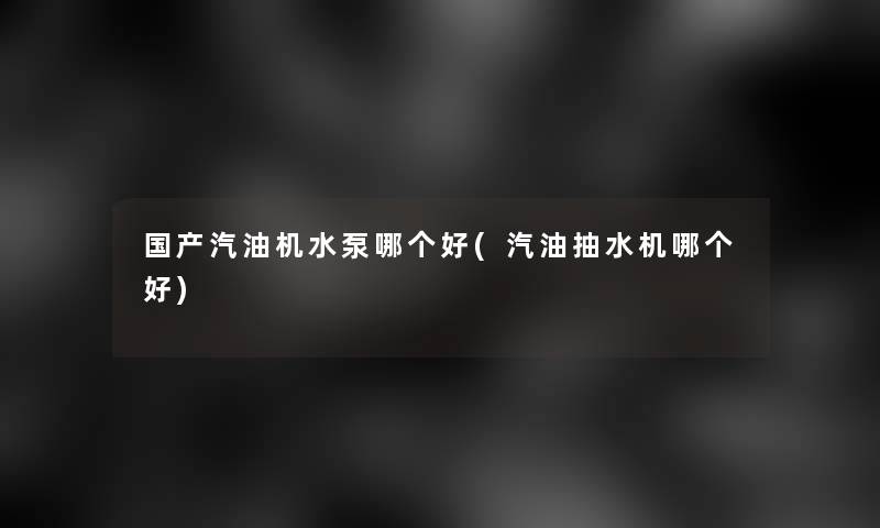 国产汽油机水泵哪个好(汽油抽水机哪个好) 国产汽油机水泵哪个好(汽油抽水机哪个好)