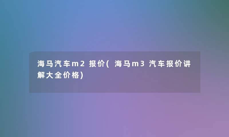 海马汽车m2报价(海马m3汽车报价讲解大全价格) 海马汽车m2报价(海马m3汽车报价讲解大全价格)