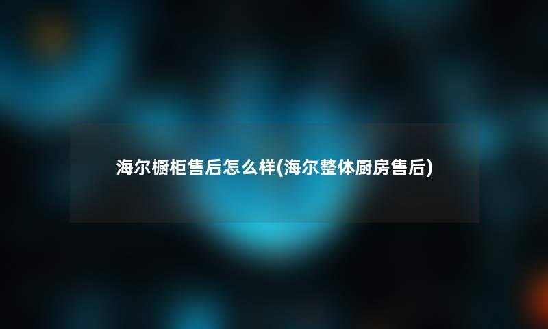海尔橱柜售后怎么样(海尔整体厨房售后) 海尔橱柜售后怎么样(海尔整体厨房售后)