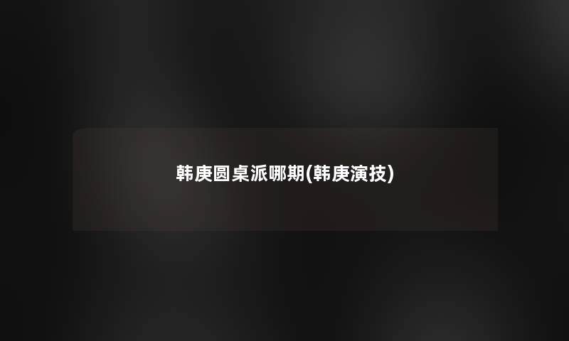韩庚圆桌派哪期(韩庚演技) 韩庚圆桌派哪期(韩庚演技)