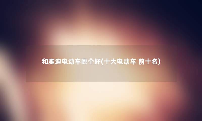 和雅迪电动车哪个好(一些电动车 前十名) 和雅迪电动车哪个好(一些电动车 前十名)