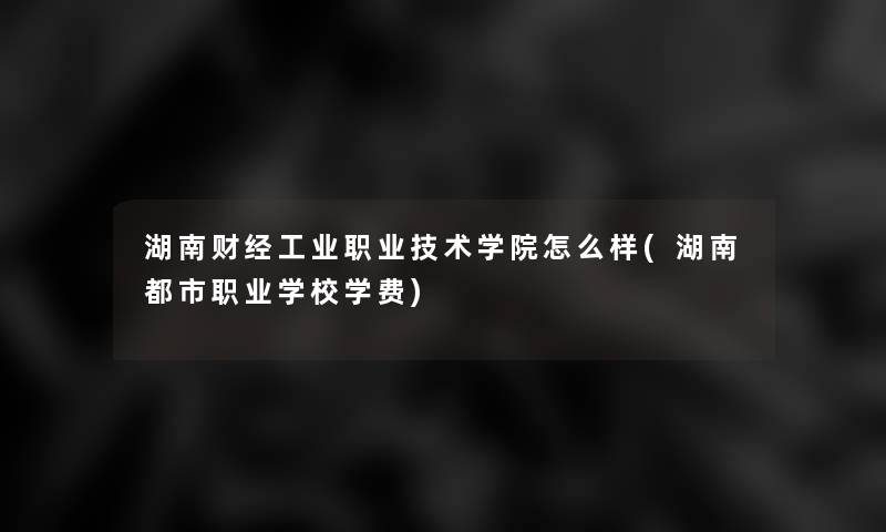 湖南财经工业职业技术学院怎么样(湖南都市职业学校学费) 湖南财经工业职业技术学院怎么样(湖南都市职业学校学费)