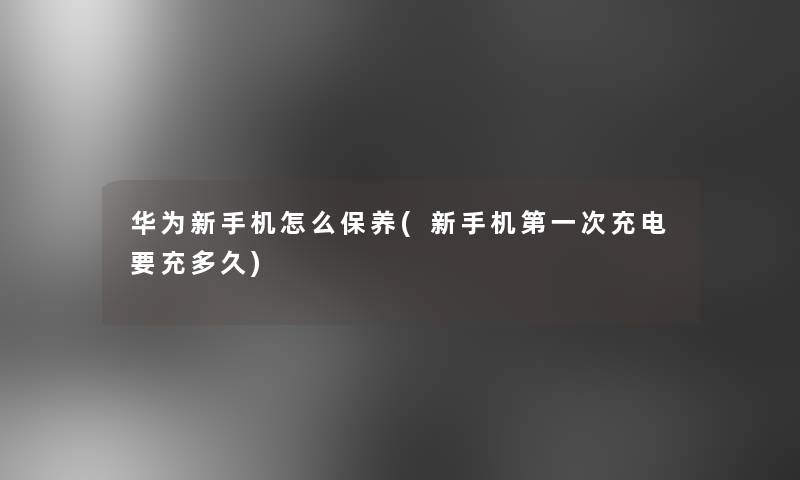 华为新手机怎么保养(新手机第一次充电要充多久) 华为新手机怎么保养(新手机第一次充电要充多久)