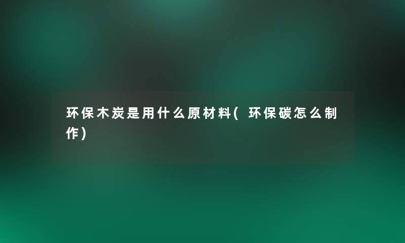 环保木炭是用什么原材料(环保碳怎么制作) 环保木炭是用什么原材料(环保碳怎么制作)