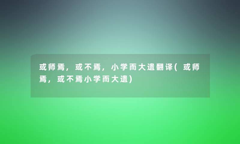 或师焉,或不焉,小学而大遗翻译(或师焉,或不焉小学而大遗) 或师焉,或不焉,小学而大遗翻译(或师焉,或不焉小学而大遗)