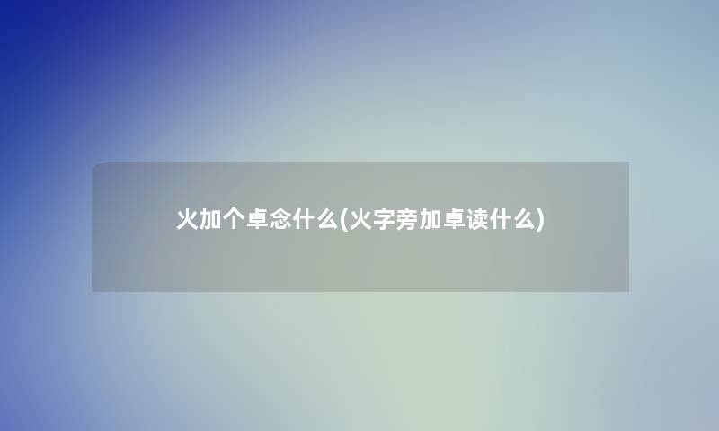 火加个卓念什么(火字旁加卓读什么) 火加个卓念什么(火字旁加卓读什么)