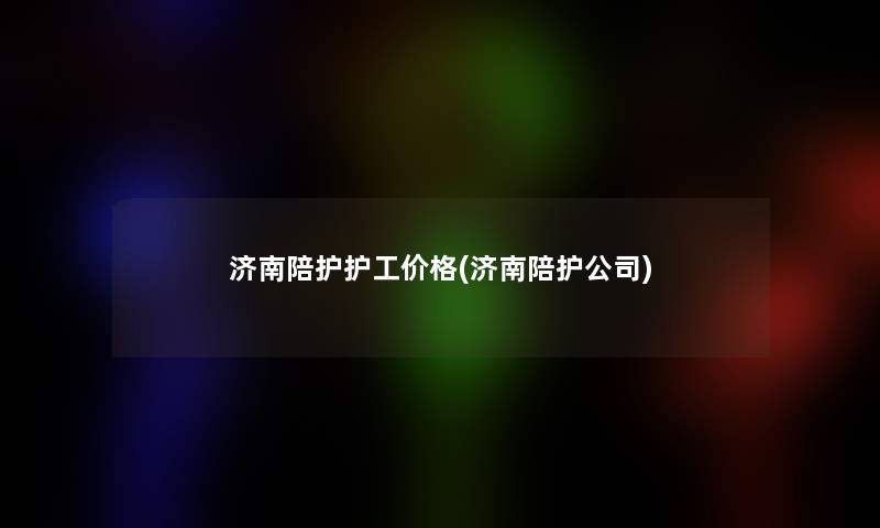济南陪护护工价格(济南陪护公司) 济南陪护护工价格(济南陪护公司)