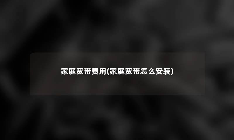 家庭宽带费用(家庭宽带怎么安装) 家庭宽带费用(家庭宽带怎么安装)