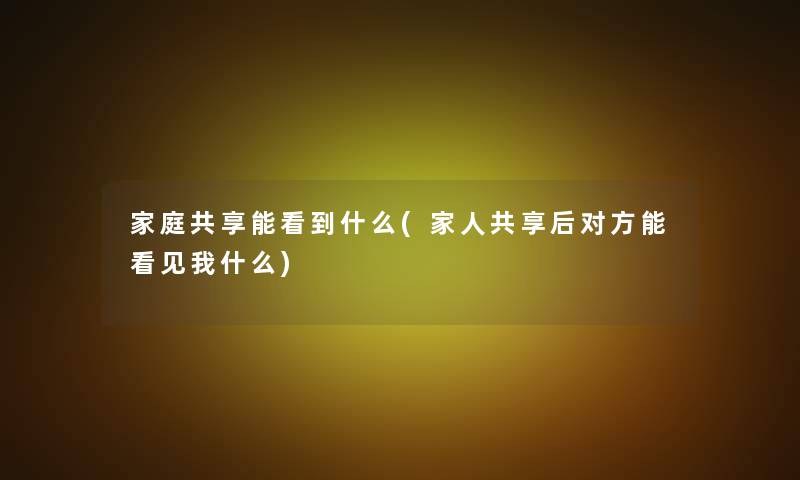 家庭共享能看到什么(家人共享后对方能看见我什么) 家庭共享能看到什么(家人共享后对方能看见我什么)