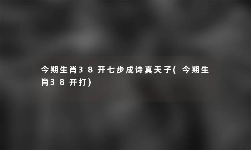 今期生肖38开七步成诗真天子(今期生肖38开打) 今期生肖38开七步成诗真天子(今期生肖38开打)