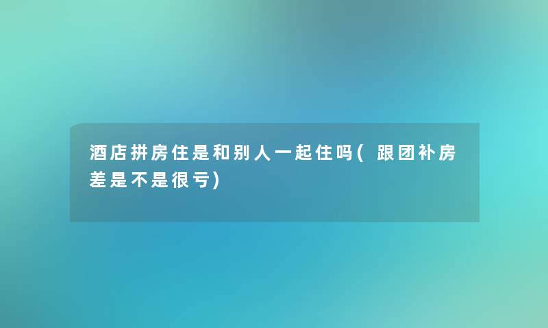 酒店拼房住是和别人一起住吗(跟团补房差是不是很亏) 酒店拼房住是和别人一起住吗(跟团补房差是不是很亏)