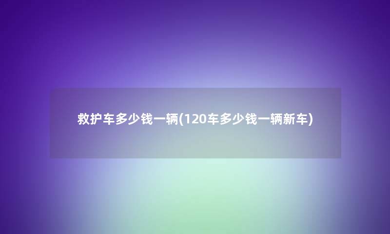 救护车多少钱一辆(120车多少钱一辆新车)