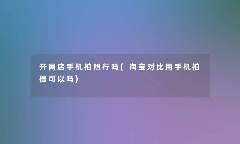 开网店手机拍照行吗(淘宝对比用手机拍摄可以吗) 开网店手机拍照行吗(淘宝对比用手机拍摄可以吗)
