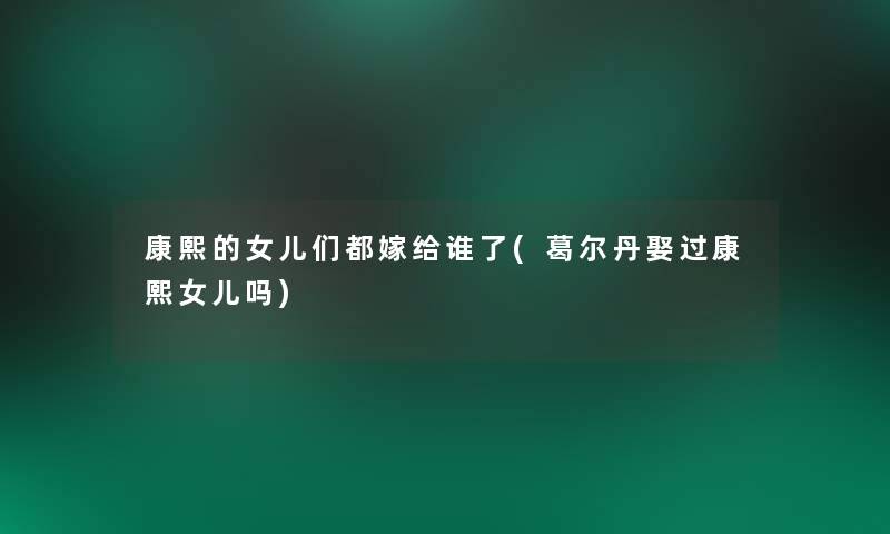 康熙的女儿们都嫁给谁了(葛尔丹娶过康熙女儿吗) 康熙的女儿们都嫁给谁了(葛尔丹娶过康熙女儿吗)