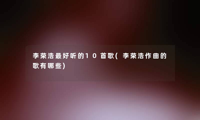 李荣浩好听的10首歌(李荣浩作曲的歌有哪些) 李荣浩好听的10首歌(李荣浩作曲的歌有哪些)