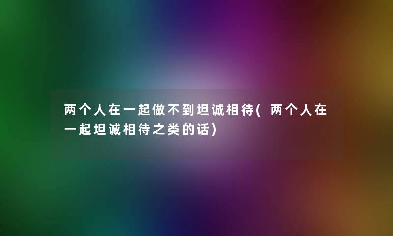 两个人在一起做不到坦诚相待(两个人在一起坦诚相待之类的话) 两个人在一起做不到坦诚相待(两个人在一起坦诚相待之类的话)
