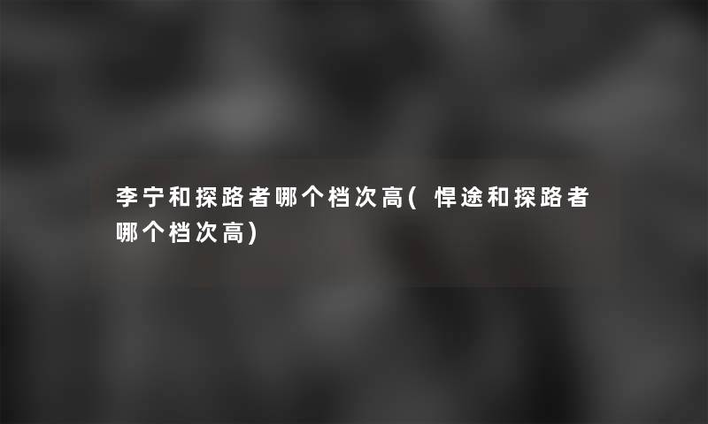 李宁和探路者哪个档次高(悍途和探路者哪个档次高) 李宁和探路者哪个档次高(悍途和探路者哪个档次高)