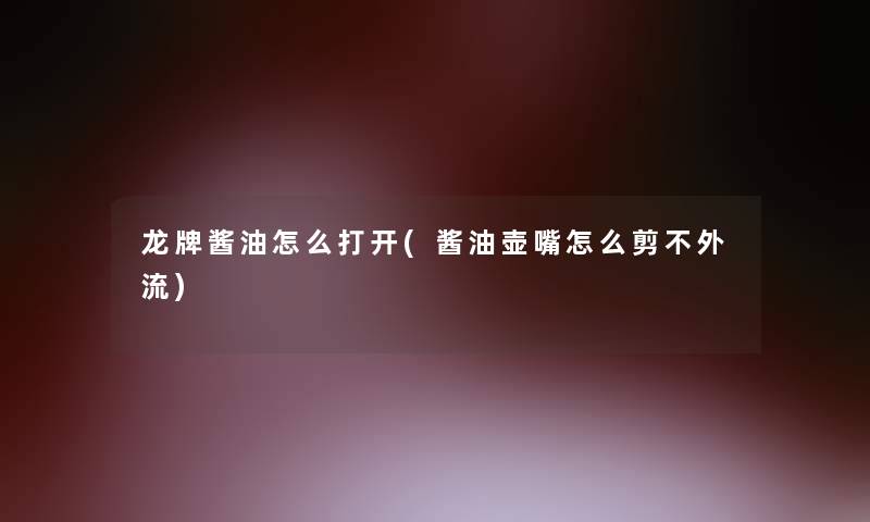 龙牌酱油怎么打开(酱油壶嘴怎么剪不外流) 龙牌酱油怎么打开(酱油壶嘴怎么剪不外流)