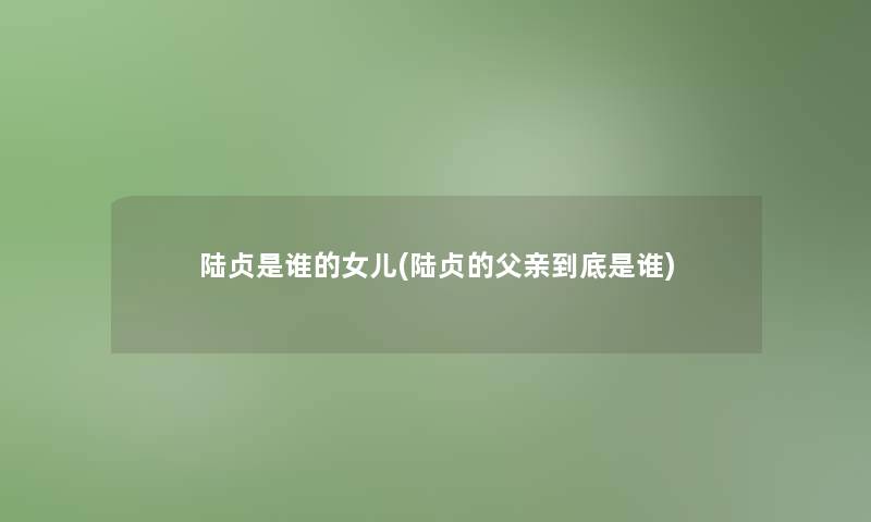 陆贞是谁的女儿(陆贞的父亲到底是谁) 陆贞是谁的女儿(陆贞的父亲到底是谁)