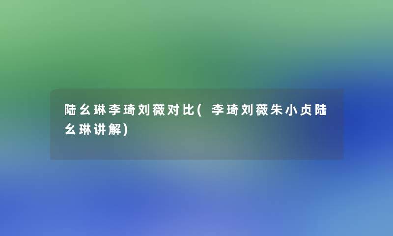 陆幺琳李琦刘薇对比(李琦刘薇朱小贞陆幺琳讲解) 陆幺琳李琦刘薇对比(李琦刘薇朱小贞陆幺琳讲解)