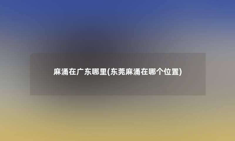 麻涌在广东哪里(东莞麻涌在哪个位置)