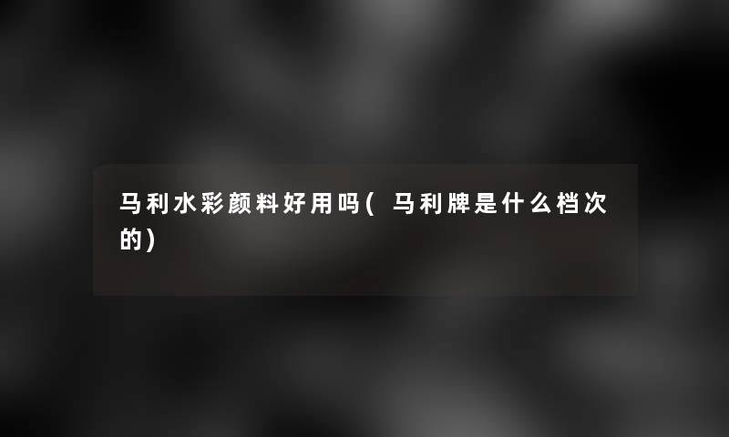 马利水彩颜料好用吗(马利牌是什么档次的)