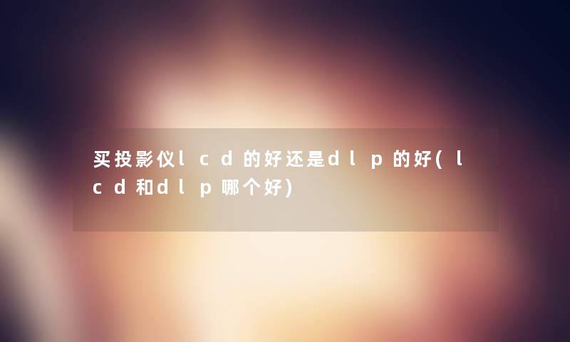 买投影仪lcd的好还是dlp的好(lcd和dlp哪个好) 买投影仪lcd的好还是dlp的好(lcd和dlp哪个好)