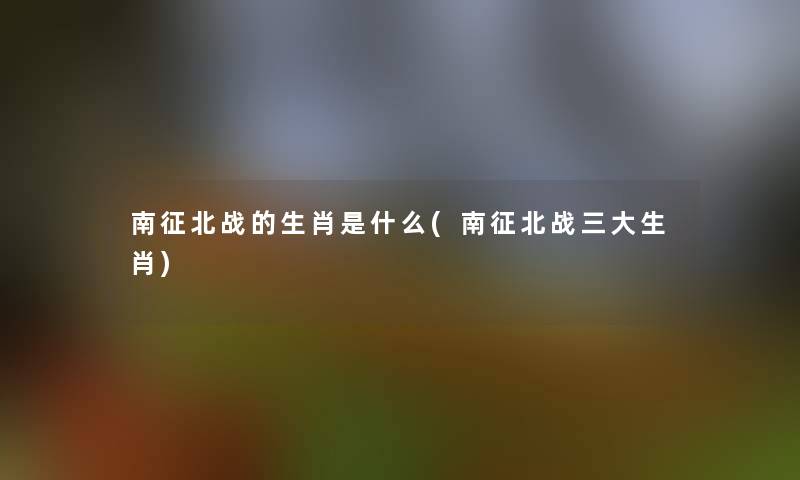 南征北战的生肖是什么(南征北战三大生肖) 南征北战的生肖是什么(南征北战三大生肖)