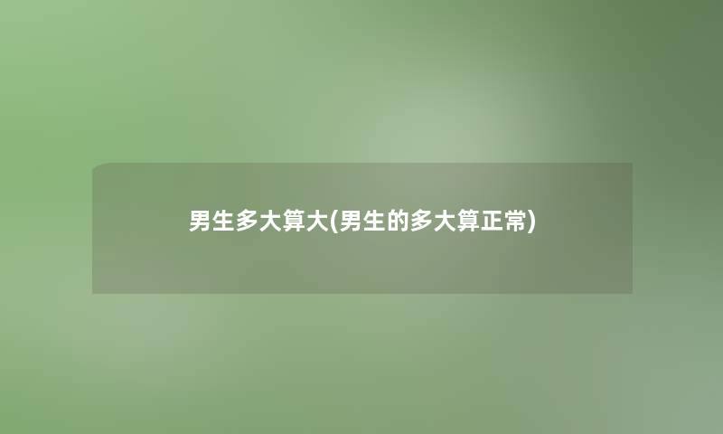 男生多大算大(男生的多大算正常) 男生多大算大(男生的多大算正常)