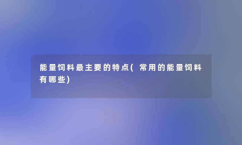 能量饲料主要的特点(常用的能量饲料有哪些) 能量饲料主要的特点(常用的能量饲料有哪些)