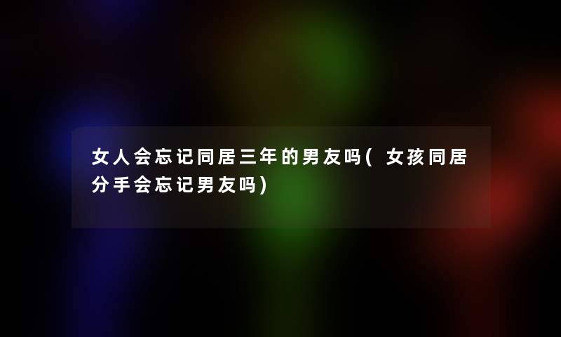 女人会忘记同居三年的男友吗(女孩同居分手会忘记男友吗) 女人会忘记同居三年的男友吗(女孩同居分手会忘记男友吗)