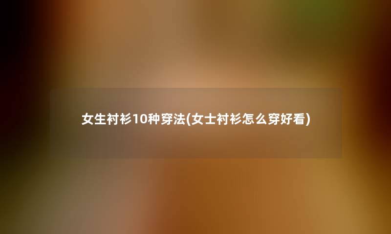 女生衬衫10种穿法(女士衬衫怎么穿好看) 女生衬衫10种穿法(女士衬衫怎么穿好看)