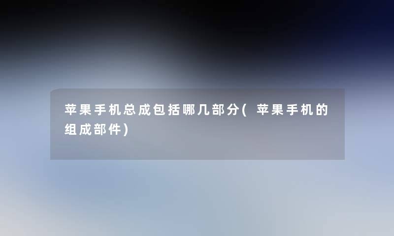 苹果手机总成包括哪几部分(苹果手机的组成部件) 苹果手机总成包括哪几部分(苹果手机的组成部件)