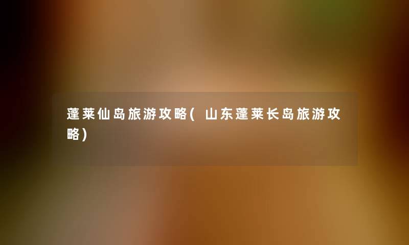 蓬莱仙岛旅游攻略(山东蓬莱长岛旅游攻略) 蓬莱仙岛旅游攻略(山东蓬莱长岛旅游攻略)
