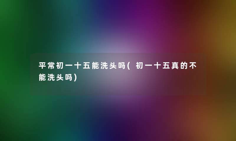 平常初一十五能洗头吗(初一十五真的不能洗头吗) 平常初一十五能洗头吗(初一十五真的不能洗头吗)
