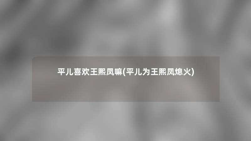 平儿喜欢王熙凤嘛(平儿为王熙凤熄火) 平儿喜欢王熙凤嘛(平儿为王熙凤熄火)