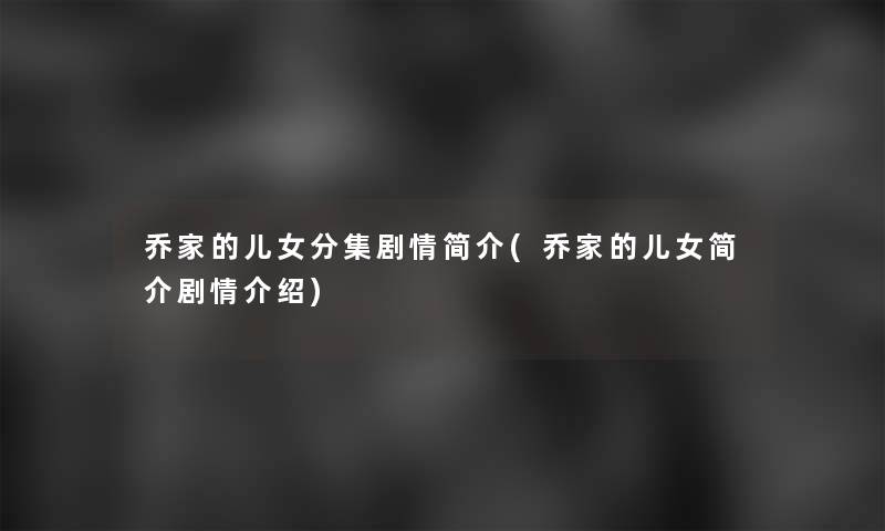 乔家的儿女分集剧情简介(乔家的儿女简介剧情介绍) 乔家的儿女分集剧情简介(乔家的儿女简介剧情介绍)