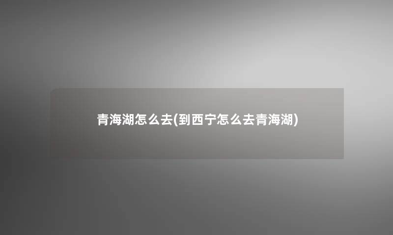 青海湖怎么去(到西宁怎么去青海湖) 青海湖怎么去(到西宁怎么去青海湖)