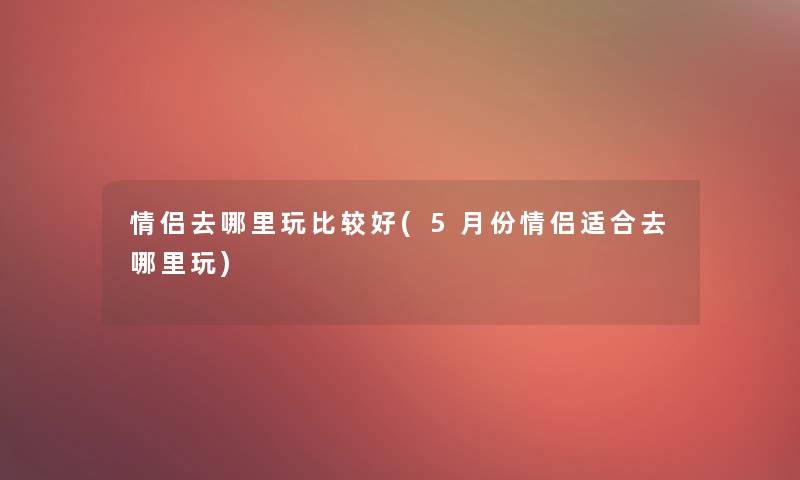 情侣去哪里玩比较好(5月份情侣适合去哪里玩) 情侣去哪里玩比较好(5月份情侣适合去哪里玩)