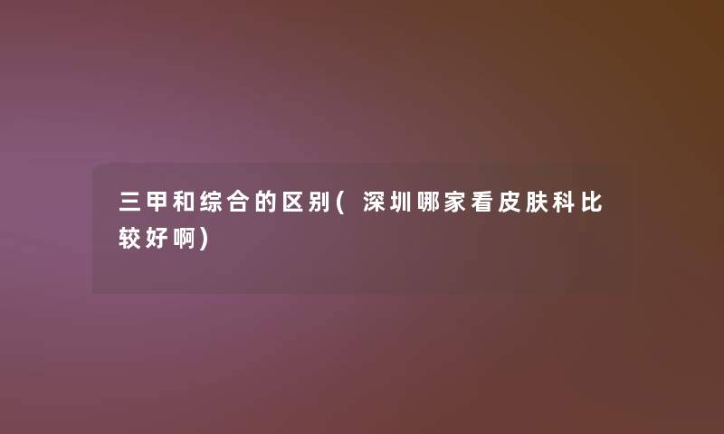 三甲和综合的区别(深圳哪家看皮肤科比较好啊)