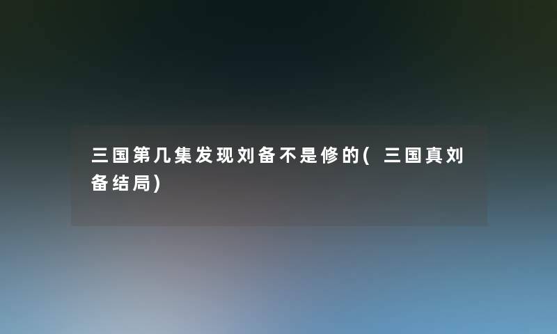 三国第几集发现刘备不是修的(三国真刘备结局) 三国第几集发现刘备不是修的(三国真刘备结局)