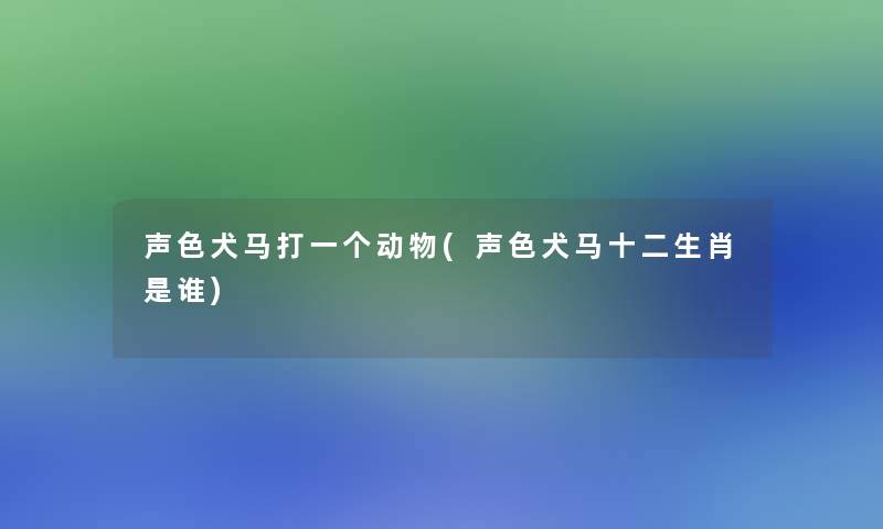 声色犬马打一个动物(声色犬马十二生肖是谁)