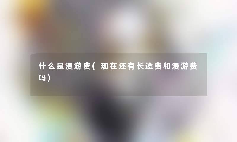 什么是漫游费(还有长途费和漫游费吗)